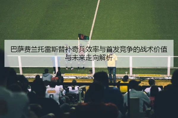 巴萨费兰托雷斯替补奇兵效率与首发竞争的战术价值与未来走向解析