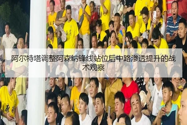 阿尔特塔调整阿森纳锋线站位后中路渗透提升的战术观察