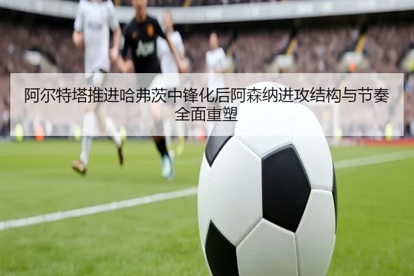 阿尔特塔推进哈弗茨中锋化后阿森纳进攻结构与节奏全面重塑