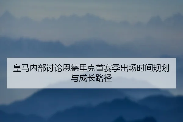 皇马内部讨论恩德里克首赛季出场时间规划与成长路径