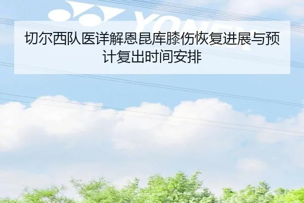 切尔西队医详解恩昆库膝伤恢复进展与预计复出时间安排