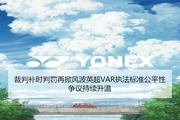 裁判补时判罚再掀风波英超VAR执法标准公平性争议持续升温